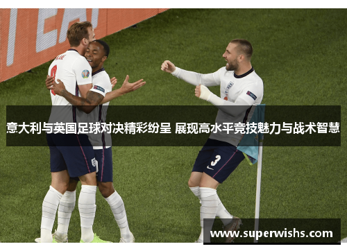 意大利与英国足球对决精彩纷呈 展现高水平竞技魅力与战术智慧