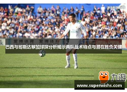 巴西与哥斯达黎加球探分析揭示两队战术特点与潜在胜负关键