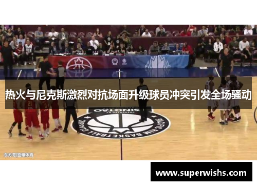 热火与尼克斯激烈对抗场面升级球员冲突引发全场骚动