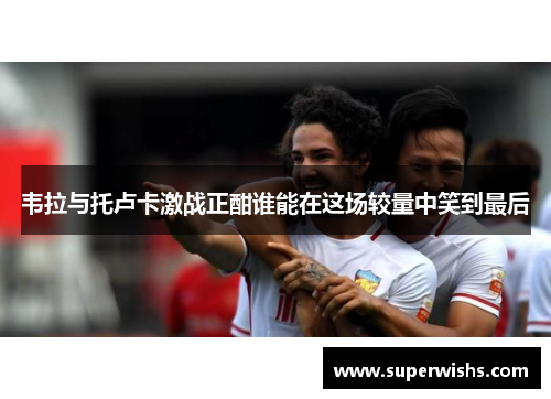 韦拉与托卢卡激战正酣谁能在这场较量中笑到最后