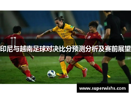 印尼与越南足球对决比分预测分析及赛前展望